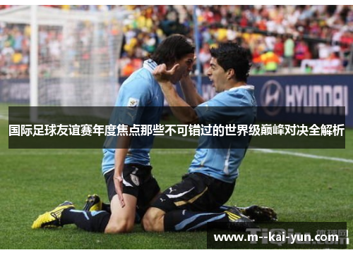 国际足球友谊赛年度焦点那些不可错过的世界级巅峰对决全解析